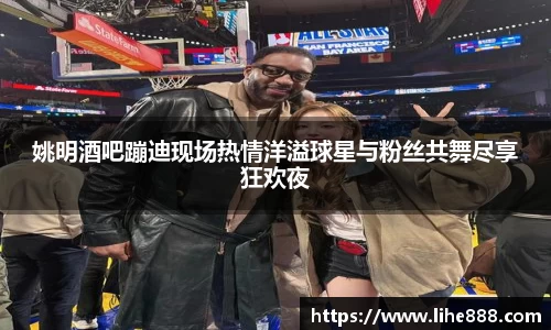 姚明酒吧蹦迪现场热情洋溢球星与粉丝共舞尽享狂欢夜