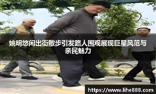 姚明悠闲出街散步引发路人围观展现巨星风范与亲民魅力
